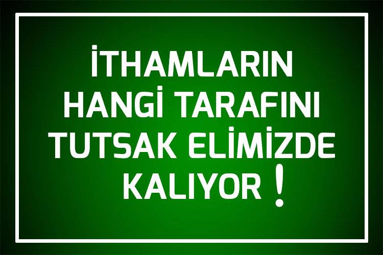 İTHAMLARIN HANGİ TARAFINI TUTSAK ELİMİZDE KALIYOR